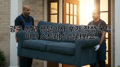 광주 동구 용달이사 후기 작성 꿀팁🍯: 이사 스트레스 날려봐요!